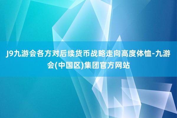 J9九游会各方对后续货币战略走向高度体恤-九游会(中国区)集团官方网站