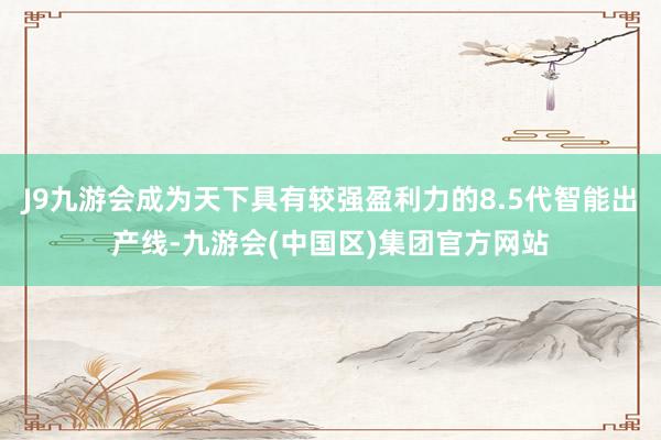 J9九游会成为天下具有较强盈利力的8.5代智能出产线-九游会(中国区)集团官方网站