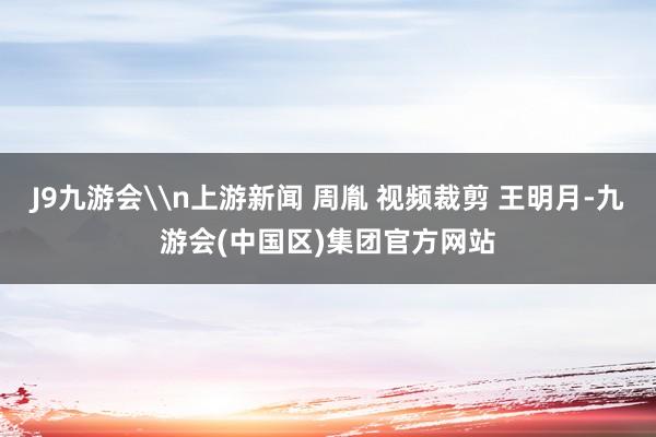 J9九游会\n上游新闻 周胤 视频裁剪 王明月-九游会(中国区)集团官方网站