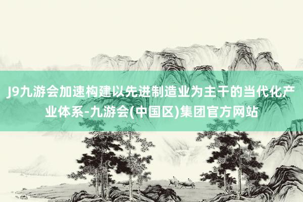 J9九游会加速构建以先进制造业为主干的当代化产业体系-九游会(中国区)集团官方网站