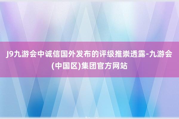 J9九游会中诚信国外发布的评级推崇透露-九游会(中国区)集团官方网站