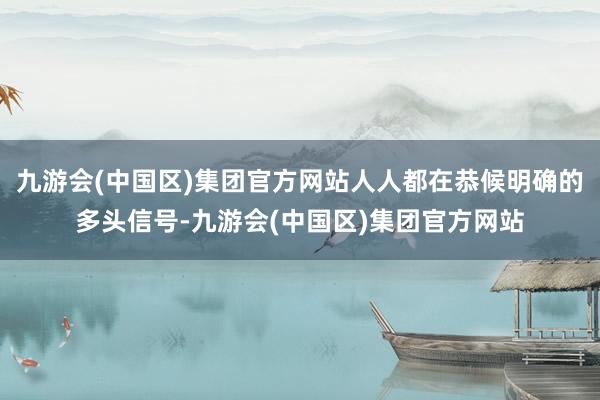 九游会(中国区)集团官方网站人人都在恭候明确的多头信号-九游会(中国区)集团官方网站