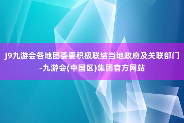 J9九游会各地团委要积极联结当地政府及关联部门-九游会(中国区)集团官方网站