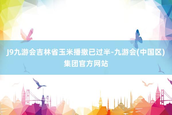 J9九游会吉林省玉米播撒已过半-九游会(中国区)集团官方网站