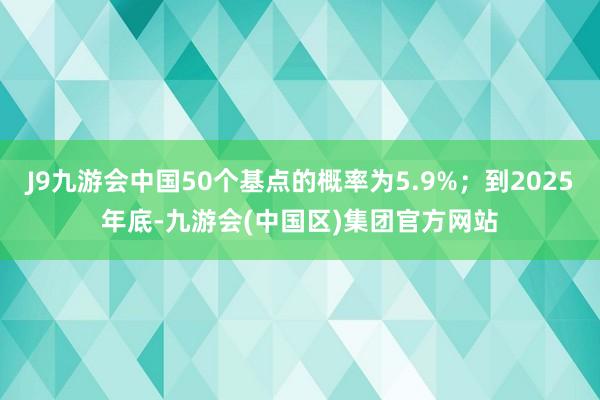 J9九游会中国50个基点的概率为5.9%；到2025年底-九游会(中国区)集团官方网站