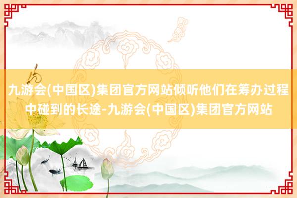九游会(中国区)集团官方网站倾听他们在筹办过程中碰到的长途-九游会(中国区)集团官方网站