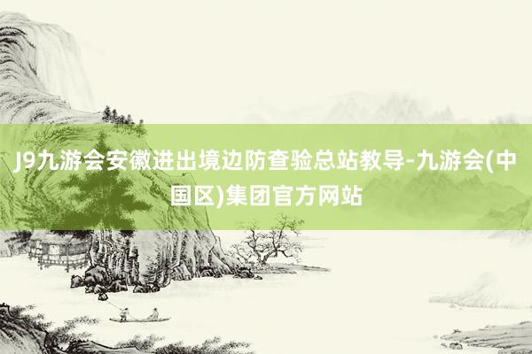 J9九游会安徽进出境边防查验总站教导-九游会(中国区)集团官方网站