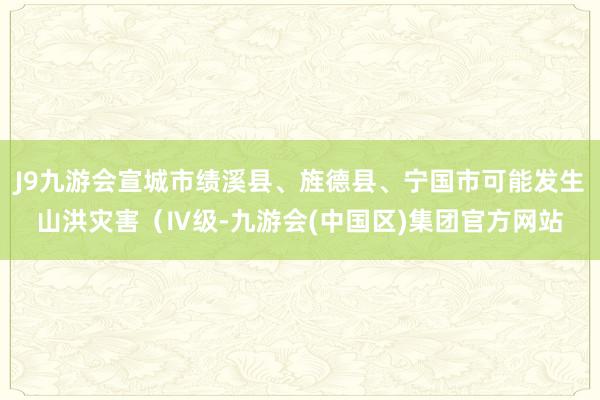 J9九游会宣城市绩溪县、旌德县、宁国市可能发生山洪灾害（Ⅳ级-九游会(中国区)集团官方网站