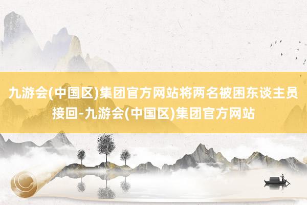 九游会(中国区)集团官方网站将两名被困东谈主员接回-九游会(中国区)集团官方网站