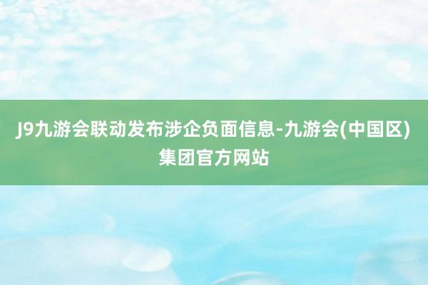 J9九游会联动发布涉企负面信息-九游会(中国区)集团官方网站