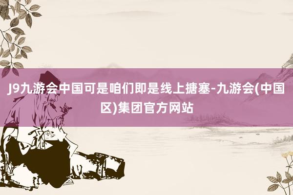 J9九游会中国可是咱们即是线上搪塞-九游会(中国区)集团官方网站