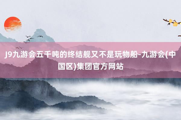 J9九游会五千吨的终结舰又不是玩物船-九游会(中国区)集团官方网站