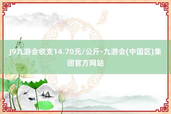 J9九游会收支14.70元/公斤-九游会(中国区)集团官方网站