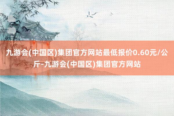 九游会(中国区)集团官方网站最低报价0.60元/公斤-九游会(中国区)集团官方网站