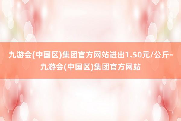 九游会(中国区)集团官方网站进出1.50元/公斤-九游会(中国区)集团官方网站