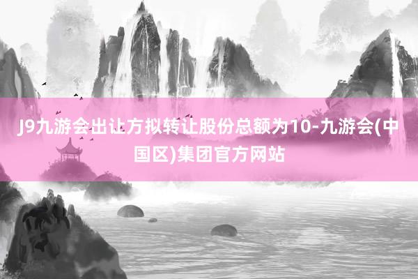 J9九游会出让方拟转让股份总额为10-九游会(中国区)集团官方网站