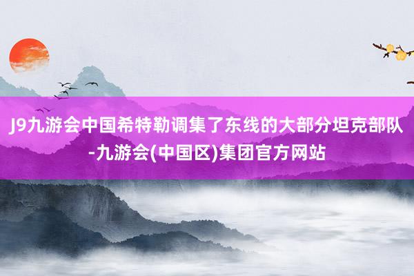 J9九游会中国希特勒调集了东线的大部分坦克部队-九游会(中国区)集团官方网站