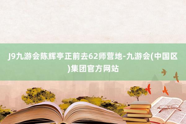 J9九游会陈辉亭正前去62师营地-九游会(中国区)集团官方网站