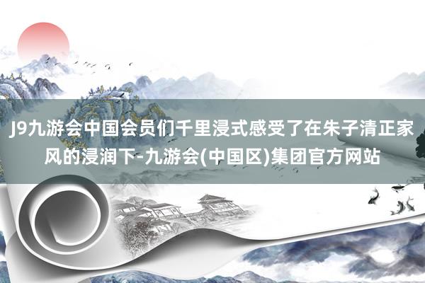 J9九游会中国会员们千里浸式感受了在朱子清正家风的浸润下-九游会(中国区)集团官方网站