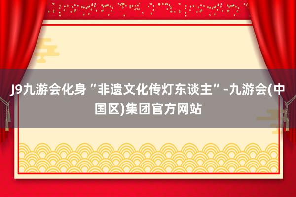 J9九游会化身“非遗文化传灯东谈主”-九游会(中国区)集团官方网站