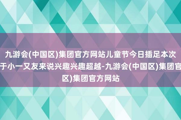 九游会(中国区)集团官方网站儿童节今日插足本次活动关于小一又友来说兴趣兴趣超越-九游会(中国区)集团官方网站