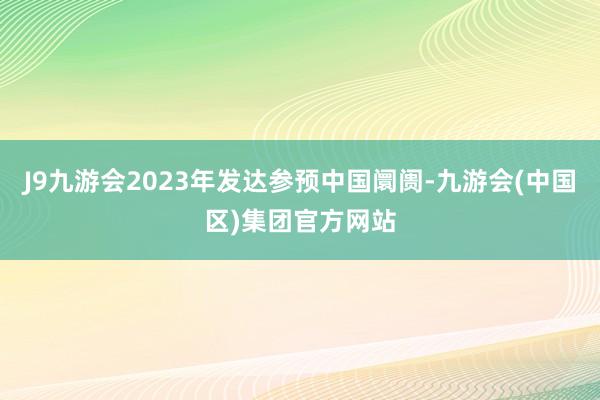 J9九游会2023年发达参预中国阛阓-九游会(中国区)集团官方网站