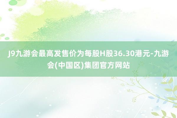 J9九游会最高发售价为每股H股36.30港元-九游会(中国区)集团官方网站