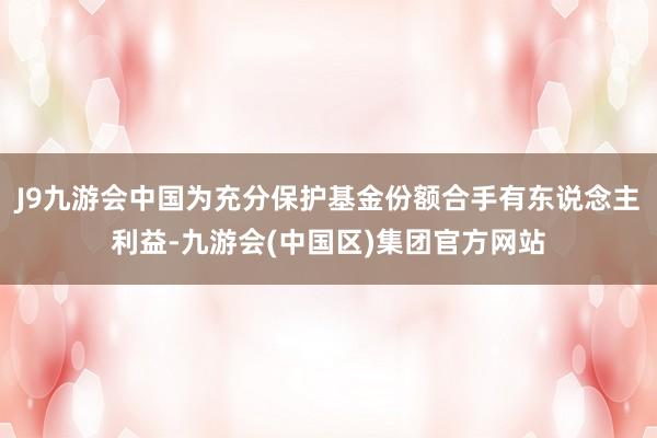 J9九游会中国为充分保护基金份额合手有东说念主利益-九游会(中国区)集团官方网站