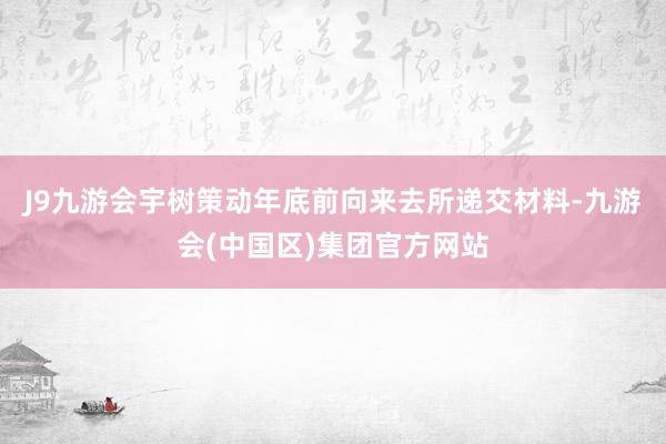 J9九游会宇树策动年底前向来去所递交材料-九游会(中国区)集团官方网站