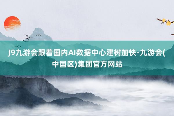 J9九游会跟着国内AI数据中心建树加快-九游会(中国区)集团官方网站