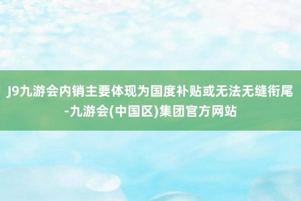 J9九游会内销主要体现为国度补贴或无法无缝衔尾-九游会(中国区)集团官方网站