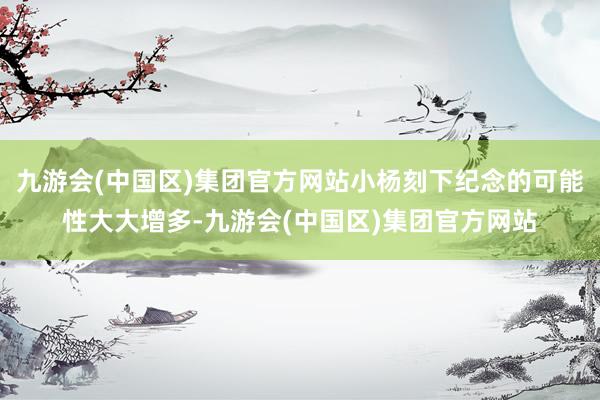 九游会(中国区)集团官方网站小杨刻下纪念的可能性大大增多-九游会(中国区)集团官方网站