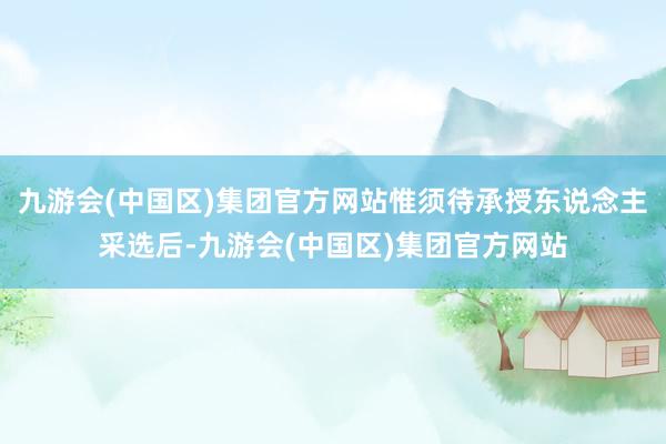 九游会(中国区)集团官方网站惟须待承授东说念主采选后-九游会(中国区)集团官方网站