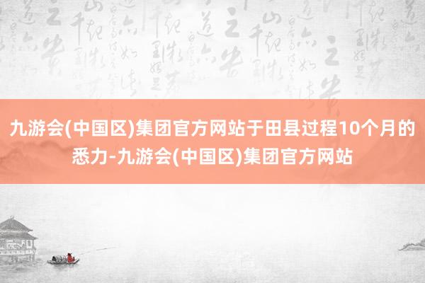 九游会(中国区)集团官方网站于田县过程10个月的悉力-九游会(中国区)集团官方网站
