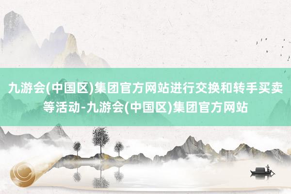 九游会(中国区)集团官方网站进行交换和转手买卖等活动-九游会(中国区)集团官方网站