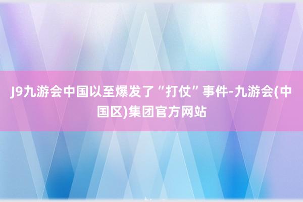 J9九游会中国以至爆发了“打仗”事件-九游会(中国区)集团官方网站