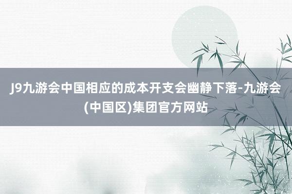 J9九游会中国相应的成本开支会幽静下落-九游会(中国区)集团官方网站
