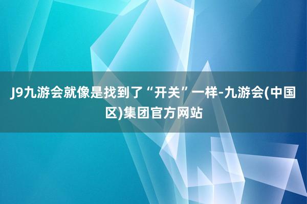 J9九游会就像是找到了“开关”一样-九游会(中国区)集团官方网站