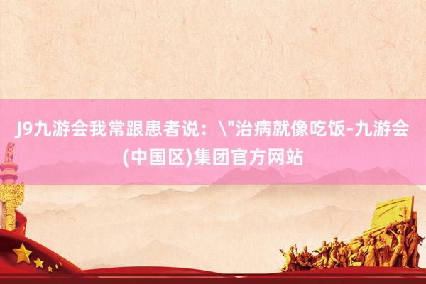 J9九游会我常跟患者说：