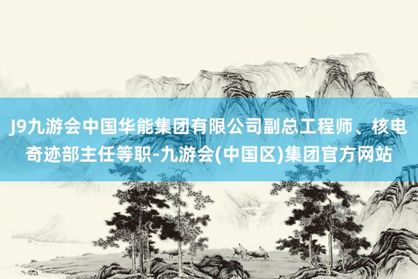 J9九游会中国华能集团有限公司副总工程师、核电奇迹部主任等职-九游会(中国区)集团官方网站