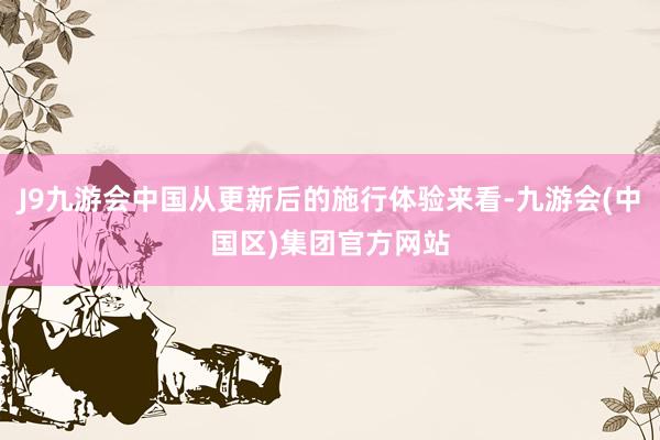 J9九游会中国从更新后的施行体验来看-九游会(中国区)集团官方网站
