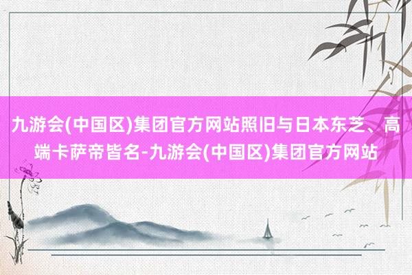 九游会(中国区)集团官方网站照旧与日本东芝、高端卡萨帝皆名-九游会(中国区)集团官方网站