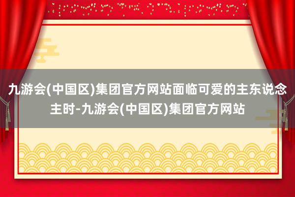 九游会(中国区)集团官方网站面临可爱的主东说念主时-九游会(中国区)集团官方网站