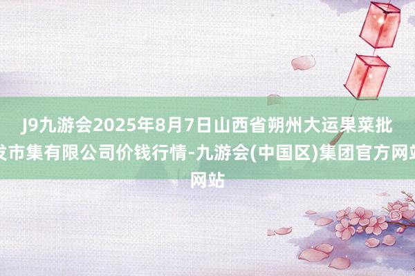 J9九游会2025年8月7日山西省朔州大运果菜批发市集有限公司价钱行情-九游会(中国区)集团官方网站