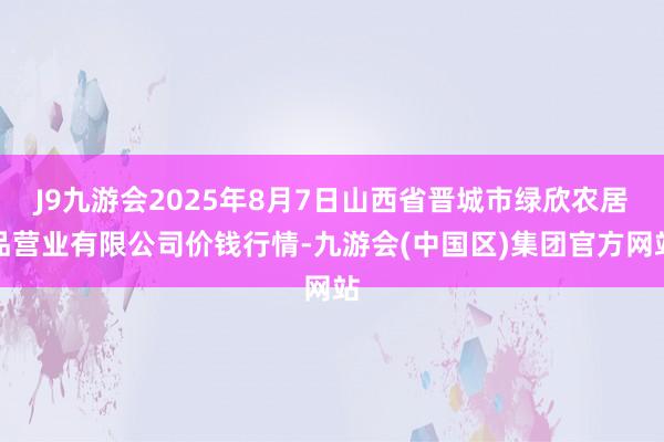 J9九游会2025年8月7日山西省晋城市绿欣农居品营业有限公司价钱行情-九游会(中国区)集团官方网站