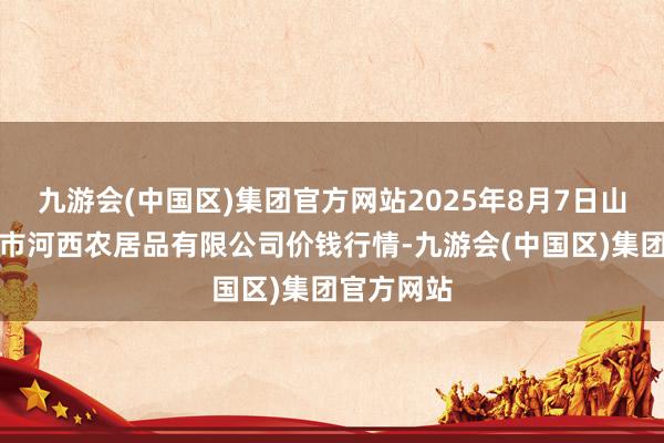 九游会(中国区)集团官方网站2025年8月7日山西省太原市河西农居品有限公司价钱行情-九游会(中国区)集团官方网站