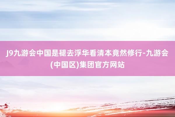 J9九游会中国是褪去浮华看清本竟然修行-九游会(中国区)集团官方网站