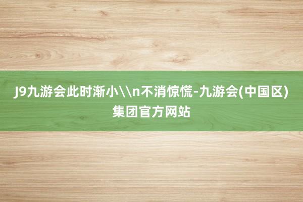 J9九游会此时渐小\n不消惊慌-九游会(中国区)集团官方网站