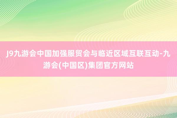 J9九游会中国加强服贸会与临近区域互联互动-九游会(中国区)集团官方网站