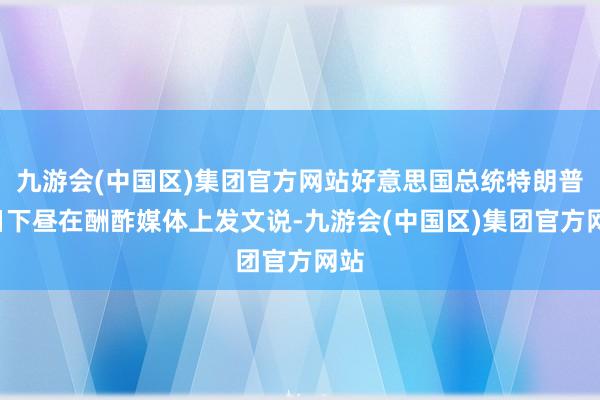 九游会(中国区)集团官方网站好意思国总统特朗普8日下昼在酬酢媒体上发文说-九游会(中国区)集团官方网站